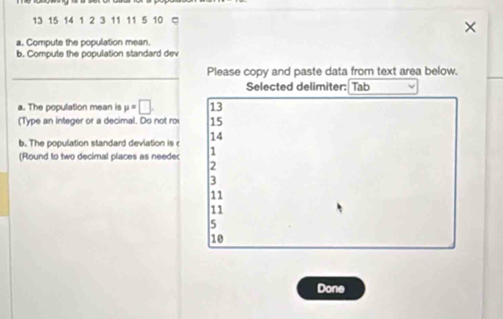 13 15 14 1 2 3 11 11 5 10
×
a. Compute the population mean.
b. Compute the population standard dev
_
Please copy and paste data from text area below.
Selected delimiter: Tab
a. The population mean is mu =□. 13
(Type an integer or a decimal. Do not roi 15
14
b. The population standard devlation is c 1
(Round to two decimal places as needer
2
3
11
11
5
10
Done