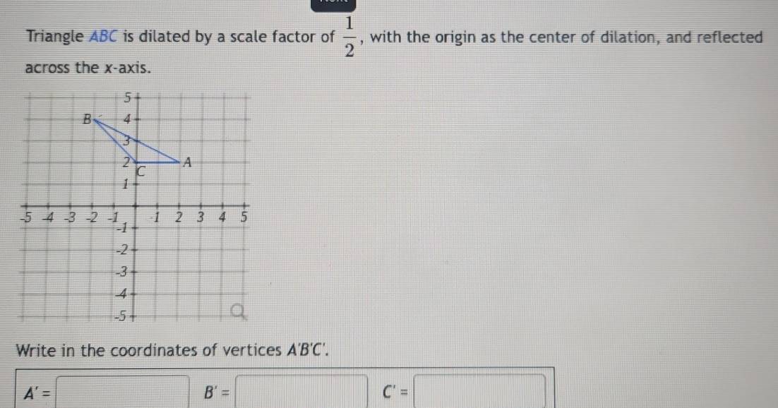 Triangle ABC is dilated by a scale factor of  1/2  , with the origin as the center of dilation, and reflected 
across the x-axis. 
Write in the coordinates of vertices A'B'C'.
A'=□ B'=□ | C'=□