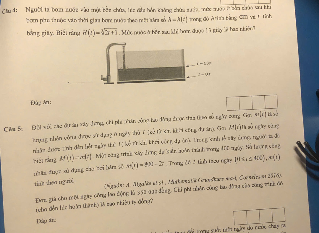 Người ta bơm nước vào một bồn chứa, lúc đầu bồn không chứa nước, mức nước ở bồn chứa sau khi 
bơm phụ thuộc vào thời gian bơm nước theo một hàm số h=h(t) trong đó h tính bằng cm và t tính 
bằng giây. Biết rằng h'(t)=sqrt[3](2t+1). Mức nước ở bồn sau khi bơm được 13 giây là bao nhiêu?
t=13s
t=0s
Đáp án: 
Câu 5: Đối với các dự án xây dựng, chi phí nhân công lao động được tính theo số ngày công. Gọi m(t) là shat O
lượng nhân công được sử dụng ở ngày thứ 1 (kể từ khi khởi công dự án). Gọi M(t) là số ngày công 
nhân được tính đến hết ngày thứ t( kể từ khi khởi công dự án). Trong kinh tế xây dựng, người ta đã 
biết rằng M'(t)=m(t). Một công trình xây dựng dự kiến hoàn thành trong 400 ngày. Số lượng công 
nhân được sử dụng cho bởi hàm số m(t)=800-2t. Trong đó t tính theo ngày (0≤ t≤ 400), m(t)
(Nguồn: A. Bigalke et al., Mathematik,Grundkurs ma-l, Cornelesen 2016). 
tính theo người 
Đơn giá cho một ngày công lao động là 350 000 đồng. Chi phí nhân công lao động của công trình đó 
(cho đến lúc hoàn thành) là bao nhiêu tỷ đồng? 
Đáp án: 
l đổi trong suốt một ngày do nước chảy ra