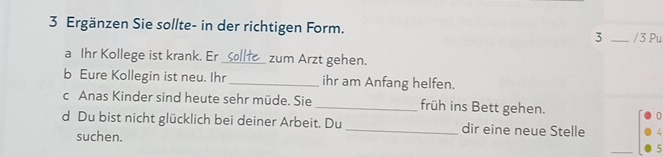 Ergänzen Sie sollte- in der richtigen Form. 3 _ /3 Pu 
a Ihr Kollege ist krank. Er_ Sollfe_ zum Arzt gehen. 
b Eure Kollegin ist neu. Ihr _ihr am Anfang helfen. 
c Anas Kinder sind heute sehr müde. Sie_ früh ins Bett gehen. 
d Du bist nicht glücklich bei deiner Arbeit. Du_ dir eine neue Stelle 
suchen.