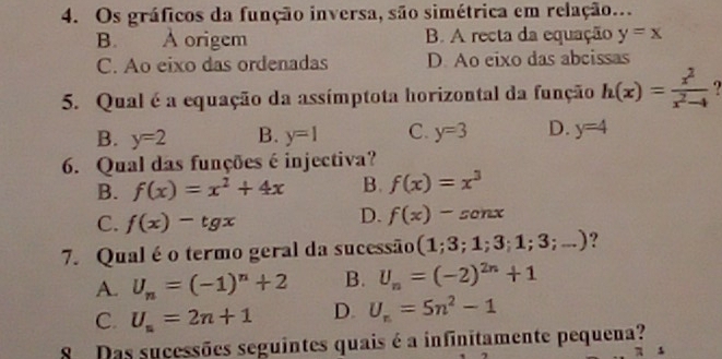 Os gráficos da função inversa, são simétrica em relação..
B. A origem B. A recta da equação y=x
C. Ao eixo das ordenadas D. Ao eixo das abcissas
5. Qual é a equação da assímptota horizontal da função h(x)= x^2/x^2-4 
B. y=2 B. y=1 C. y=3 D. y=4
6. Qual das funções é injectiva?
B. f(x)=x^2+4x B. f(x)=x^3
C. f(x)-tg x
D. f(x)-sonx
7. Qual é o termo geral da sucessão (1;3;1;3;1;3;...) ?
A. U_n=(-1)^n+2 B. U_n=(-2)^2n+1
C. U_n=2n+1 D. U_n=5n^2-1
8 Das sucessões seguintes quais é a infinitamente pequena?