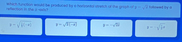 Which function would be produced by a horizontal stretch of the graph of y=sqrt(x) followed by a
reflection in the ∞ -axis?
y=sqrt(frac 1)2(-x) y=sqrt(2(-x)) y=-sqrt(2x) y=-sqrt(frac 1)2x