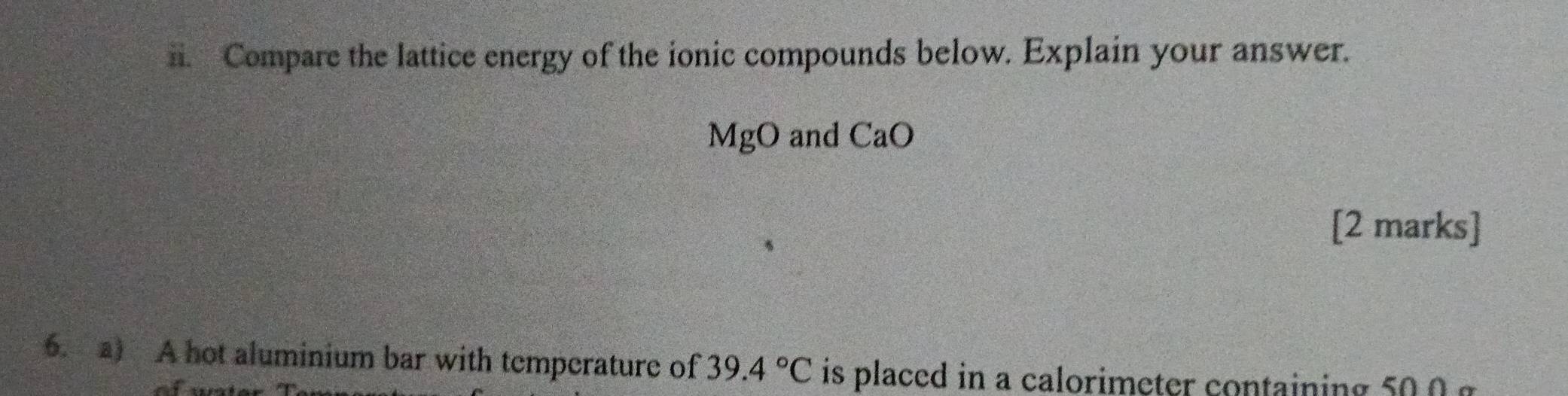 Compare the lattice energy of the ionic compounds below. Explain your answer.
MgO and CaO
[2 marks] 
6. a) A hot aluminium bar with temperature of 39.4°C is placed in a calorimeter containing 500 g