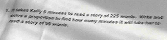 it takes Kally 5 minutes to read a story of 225 words. Write and 
scive a proportion to find how many minutes it will take her to 
rad a story of 50 words.