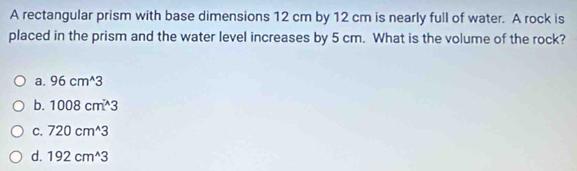 A rectangular prism with base dimensions 12 cm by 12 cm is nearly full of water. A rock is
placed in the prism and the water level increases by 5 cm. What is the volume of the rock?
a. 96cm^(wedge)3
b. 1008cm^(wedge)3
C. 720cm^(wedge)3
d. 192cm^(wedge)3