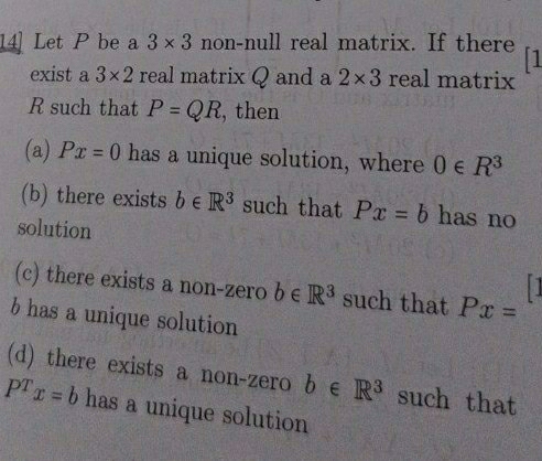 14] Let P be a 3* 3 non-null real matrix. If there 1
exist a 3* 2 real matrix Q and a 2* 3 real matrix
R such that P=QR , then
(a) Px=0 has a unique solution, where 0∈ R^3
(b) there exists b∈ R^3 such that Px=b has no
solution

(c) there exists a non-zero b∈ R^3 such that Px=
b has a unique solution
(d) there exists a non-zero b∈ R^3 such that
P^Tx=b has a unique solution