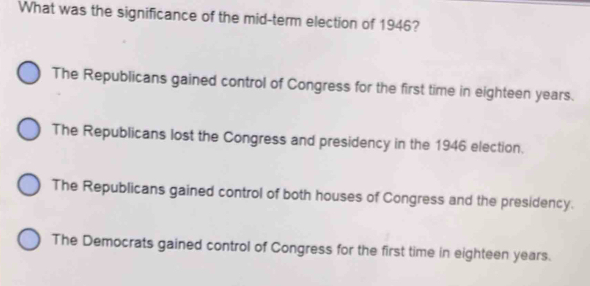 What was the significance of the mid-term election of 1946?
The Republicans gained control of Congress for the first time in eighteen years.
The Republicans lost the Congress and presidency in the 1946 election.
The Republicans gained control of both houses of Congress and the presidency.
The Democrats gained control of Congress for the first time in eighteen years.