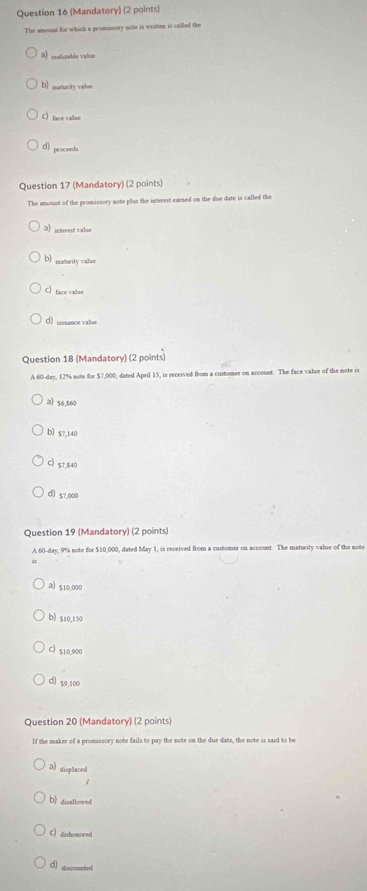 (Mandatory) (2 points)
The amount for which a promissory note is written is called the
3) realizable value
b) maturity value
C) face value
d) proceeds
Question 17 (Mandatory) (2 points)
The amount of the promissory note plus the interest earned on the due date is called the
3 interest value
b) maturity value
C) face value
d) issuance value
Question 18 (Mandatory) (2 points)
A 60-day, 12% note for $7,000, dated April 15, is received from a customer on account. The face value of the note is
a) $6,860
b) s7,140
C) 57,840
d) s7,000
Question 19 (Mandatory) (2 points)
A 60-day, 9% note for $10,000, dated May 1, is received from a customer on account. The maturity value of the note
a) s10,000
b) s10,150
C) s10,900
d) 59,100
Question 20 (Mandatory) (2 points)
If the maker of a promissory note fails to pay the note on the due date, the note is said to be
a) displaced
b) disallowed
C) dishonored
d) discoanted