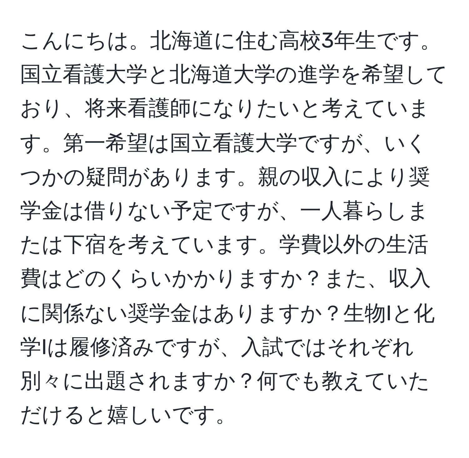 こんにちは。北海道に住む高校3年生です。国立看護大学と北海道大学の進学を希望しており、将来看護師になりたいと考えています。第一希望は国立看護大学ですが、いくつかの疑問があります。親の収入により奨学金は借りない予定ですが、一人暮らしまたは下宿を考えています。学費以外の生活費はどのくらいかかりますか？また、収入に関係ない奨学金はありますか？生物Iと化学Iは履修済みですが、入試ではそれぞれ別々に出題されますか？何でも教えていただけると嬉しいです。