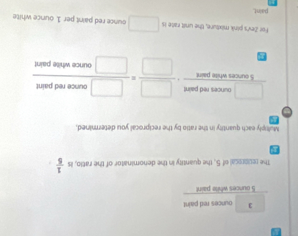 3 ounces red paint
5 ounces white paint 
The reciprocal of 5, the quantity in the denominator of the ratio, is  1/5 
Multiply each quantity in the ratio by the reciprocal you determined,
 □ arceandpairt/5corcenntimpart ·  □ /□  = □ ounceredpaind/□ incewhepaint 
For Zev's pink mixture, the unit rate is □ ounce red paint per 1 ounce white 
paint.