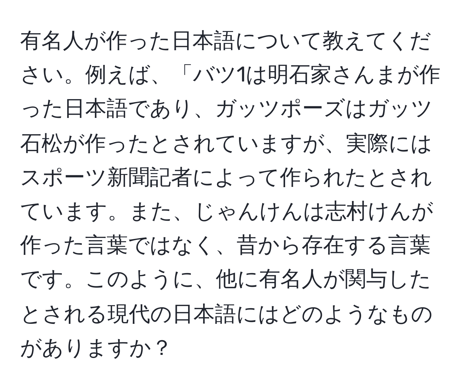 有名人が作った日本語について教えてください。例えば、「バツ1は明石家さんまが作った日本語であり、ガッツポーズはガッツ石松が作ったとされていますが、実際にはスポーツ新聞記者によって作られたとされています。また、じゃんけんは志村けんが作った言葉ではなく、昔から存在する言葉です。このように、他に有名人が関与したとされる現代の日本語にはどのようなものがありますか？