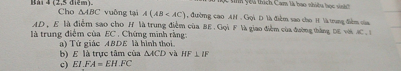 (2,5 điểm). 
Mộc sinh yêu thích Cam là bao nhiêu học sinh? 
Cho △ ABC vuông tại A(AB , đường cao AH. Gọi D là điểm sao cho H là trung điểm của
AD , E là điểm sao cho H là trung điểm của BE. Gọi F là giao điểm của đường thắng DE vớiAC 
là trung điểm của EC. Chứng minh rằng: 
a) Tứ giác ABDE là hình thoi. 
b) E là trực tâm của △ ACD và HF⊥ IF
c) 4 I.FA=EH.FC