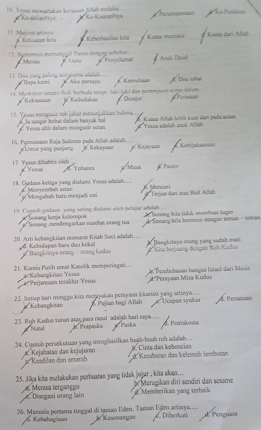 Yesus mewartakan kerajaan Allah melalui. d Ke-Pandaian
# Ke-ahlianNya -  Ke-KuatanNya. Perumpamaan
11. Mujizat artinya d. Kuasa dari Allah
. Kekuatan kita. Keberhasilan kita Kuasa manusia
12. Bärtemeus memanggil Yesus dengan sebutan.
. Mesias b. Guru e. Penyclamat I Anak Daud
13. Doa yang paling sempurna adalah....
a. Bapa kami þ. Aku percaya c. Kemuliaan d. Doa tobat
14. Meskipun secara fisik berbeda tetapi laki-laki dan perempuan sema dalam
Kckuasaan. Kedudukan. Derajat.Perasaan
15. Yesus mengusir roh jahat menunjukkan bahwa....
a la sangat hebat dalam banyak hal b. Kuasa Allah İebih kuat dari pada sctan
. Yesus ahli dalam mengusir setan d. Yesus adalah anak Allah
16. Permintaan Raja Salomo pada Allah adalah.
a.Umur yang panjang b. Kekayaan . Kejayaan a. Kebijaksanaan
17 Yesus dibabtis oleh.
Z Yosua b. Yohanes 9. Musa d. Pastor
18. Godaan ketiga yang dialami Yesus adalah....
a. Menyembah setan b. Mencuri
c. Mengubah batu menjadi roti d. Terjun dari atas Bait Allah
19. Contoh godaan yang sering dialam olch pelajar adalah.
æ Senäng kerja kelompok b. Senang bila tidak membuat tugas
. Senang endengarkan naschat orang tua d. Senang bila bermain dengan teman - teman
20. Arti kebangkitan menurut Kitab Suci adalah…..
ä. Kchidupan baru dan kekal b. Bangkitnya orang yang sudah mati
o. Bangkitnya orang - orang kudus d. Kita berjuang dengan Roh Kudus
21. Kamis Putih umat Katolik memperingati...
a. Kebangkitan Yesus b. Pembebasan bangsa Israel dari Mesir
e. Perjamuan terakhir Yesus d. Perayaan Misa Kudus
22. Setiap hari minggu kita merayakan perayaan Ekaristi yang artinya....
Kcbangkitan b. Pujian bagi Allah Ucapan syukur d. Persatuan
23. Roh Kudus turun atas para rasul adalah hari raya....
Natal b. Prapaska. Paska d. Pentakosta
24. Contoh persekutuan yang menghasilkan buạh-buah roh adalah….
a. Kejahatan dan kejujuran b. Cinta dan kebencian
c. Keadilan dan amarah d. Kesabaran dan kelemah lembutan
25. Jika kita melakukan perbuatan yang tidak jujur , kita akan...
a. Merasa terganggu b. Merugikan diri sendiri dan sesame
c. Disegani orang lain d. Memberikan yang terbaik
26. Manusia pertama tinggal di taman Eden. Taman Eden artinya.....
a. Kebahagiaan b. Kesenangan c. Diberkati d. Penguasa