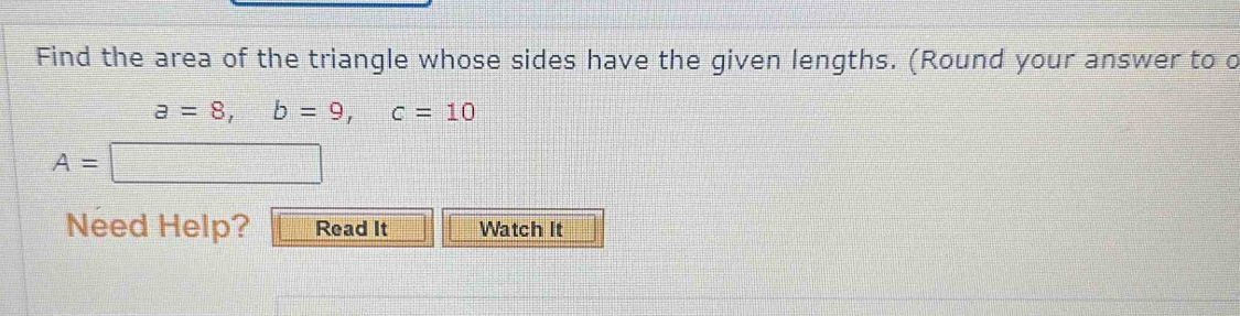 Find the area of the triangle whose sides have the given lengths. (Round your answer to o
a=8, b=9, c=10
A=
Need Help? Read It Watch It