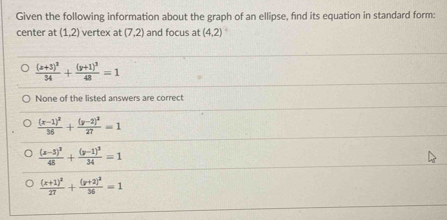 Given the following information about the graph of an ellipse, find its equation in standard form:
center at (1,2) vertex at (7,2) and focus at (4,2)
frac (x+3)^234+frac (y+1)^248=1
None of the listed answers are correct
frac (x-1)^236+frac (y-2)^227=1
frac (x-3)^248+frac (y-1)^234=1
frac (x+1)^227+frac (y+2)^236=1