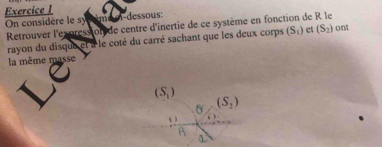 On considère le syscème ci-dessous: 
Retrouver l'expression de centre d'inertie de ce système en fonction de R le 
rayon du disque et a le coté du carré sachant que les deux corps (S_1) et (S_2) ont 
la même masse
(S_1)
6 (S_2)
( )