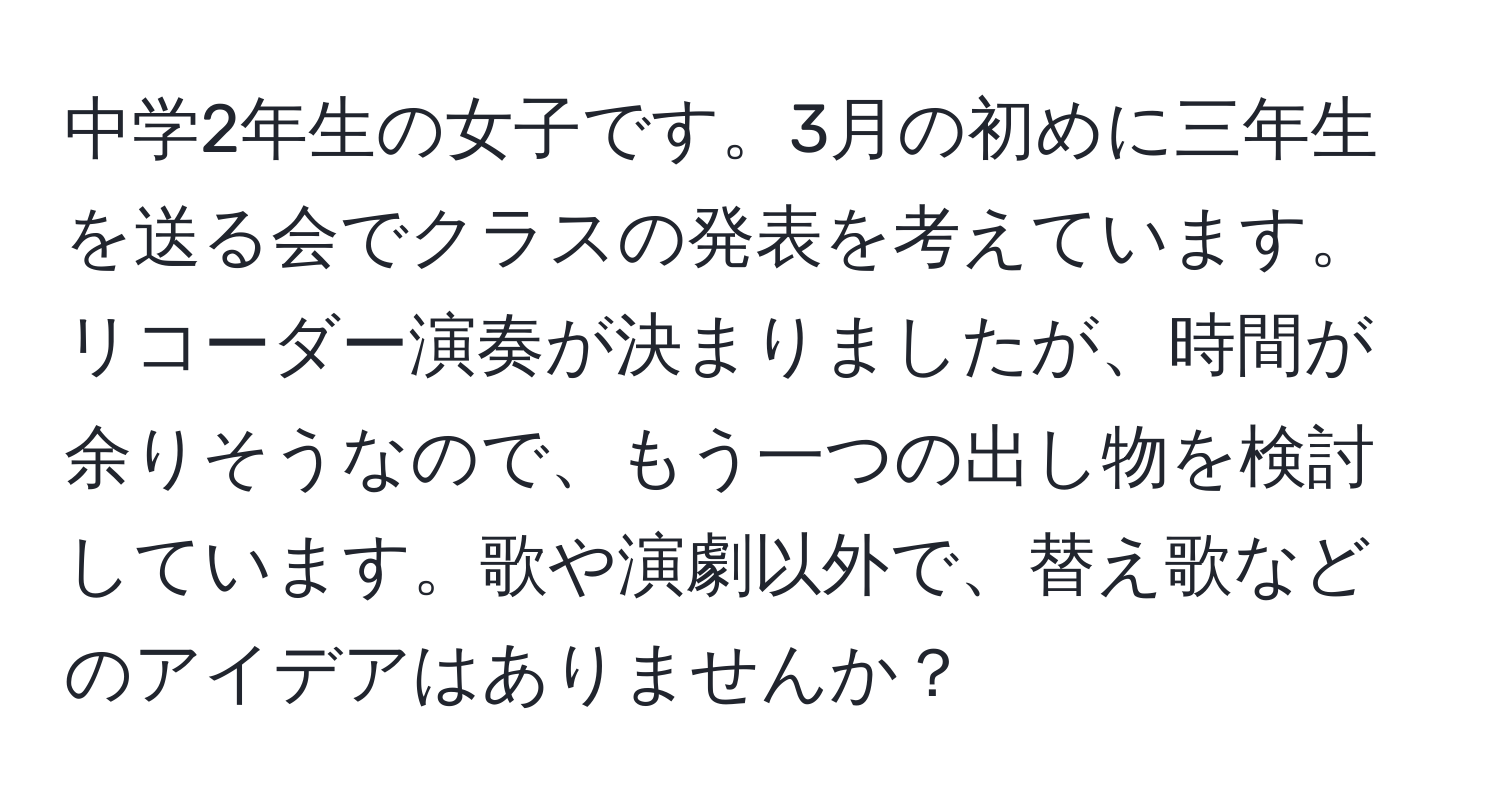 中学2年生の女子です。3月の初めに三年生を送る会でクラスの発表を考えています。リコーダー演奏が決まりましたが、時間が余りそうなので、もう一つの出し物を検討しています。歌や演劇以外で、替え歌などのアイデアはありませんか？