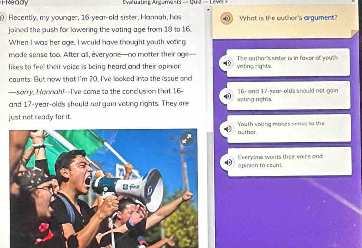 F-Ready Evaluating Arguments — Quiz — Level F
Recently, my younger, 16 -year-old sister, Hannah, has What is the author's argument?
joined the push for lowering the voting age from 18 to 16.
When I was her age, I would have thought youth voting
made sense too. After all, everyone—no matter their age- The author's sister is in favor of youth
likes to feel their voice is being heard and their opinion voting rights.
counts. But now that I'm 20, I've looked into the issue and
—sorry, Hannah!—I've come to the conclusion that 16 - 16 - and 17 -year-olds should not gain
and 17-year -olds should not gain voting rights. They are voting rights,
just not ready for it.
Youth voting makes sense to the
author.
Everyone wants their voice and
opinion to count.