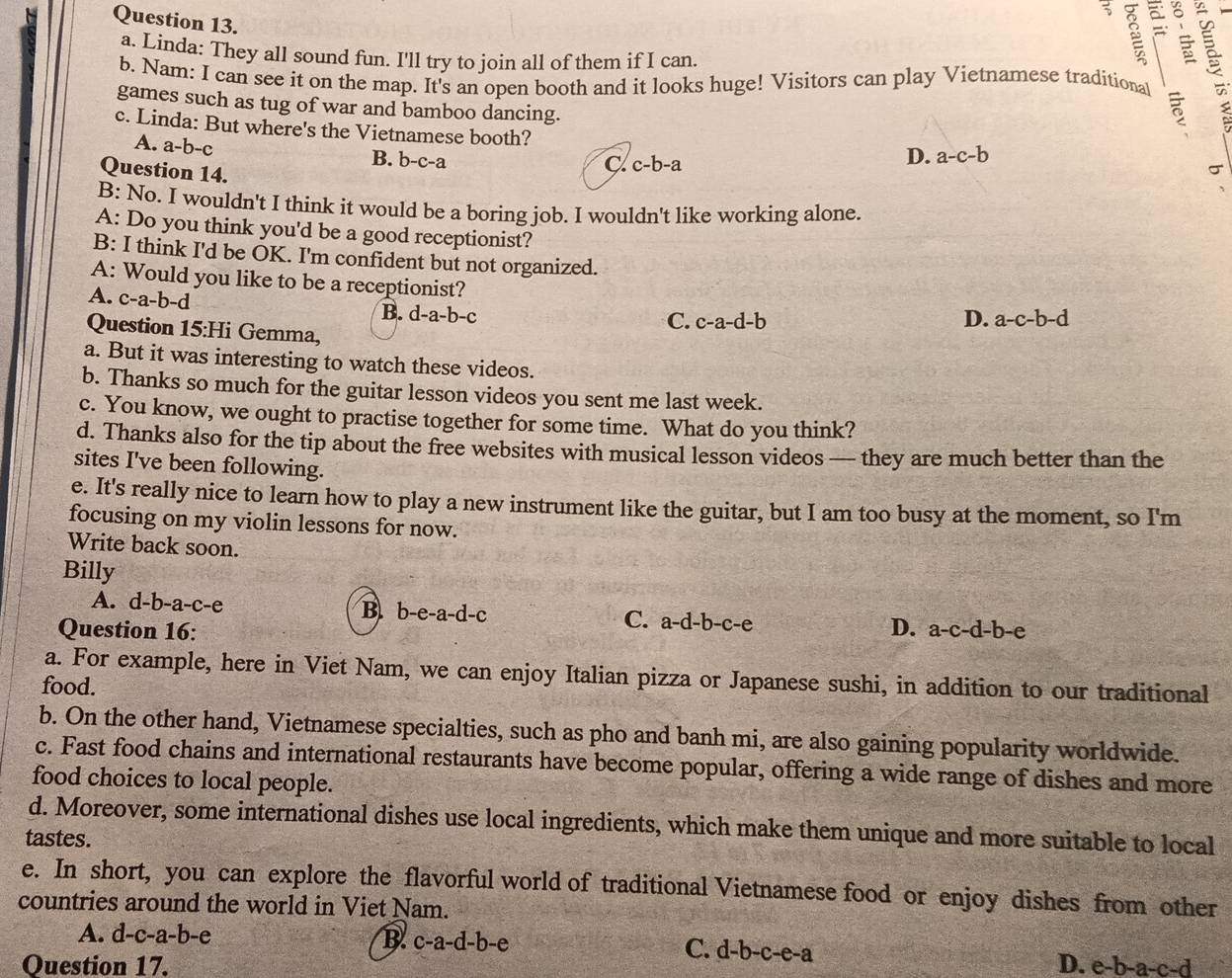 Linda: They all sound fun. I'll try to join all of them if I can.
3
b. Nam: I can see it on the map. It's an open booth and it looks huge! Visitors can play Vietnamese traditional
games such as tug of war and bamboo dancing.
c. Linda: But where's the Vietnamese booth?
A. a-b-c B. b-c-a
Question 14.
C. c-b-a
D. a-c-b
σ
B: No. I wouldn't I think it would be a boring job. I wouldn't like working alone.
A: Do you think you'd be a good receptionist?
B: I think I'd be OK. I'm confident but not organized.
A: Would you like to be a receptionist? D. a-c-b-d
A. c-a-b-d
B. d-a-b-c
Question 15:Hi Gemma,
C. c-a-d-b
a. But it was interesting to watch these videos.
b. Thanks so much for the guitar lesson videos you sent me last week.
c. You know, we ought to practise together for some time. What do you think?
d. Thanks also for the tip about the free websites with musical lesson videos — they are much better than the
sites I've been following.
e. It's really nice to learn how to play a new instrument like the guitar, but I am too busy at the moment, so I'm
focusing on my violin lessons for now.
Write back soon.
Billy
A. d-b-a-c-e B. b-e-a-d-c a-d-b-c-e
C.
Question 16: D. a-c-d-b-e
a. For example, here in Viet Nam, we can enjoy Italian pizza or Japanese sushi, in addition to our traditional
food.
b. On the other hand, Vietnamese specialties, such as pho and banh mi, are also gaining popularity worldwide.
c. Fast food chains and international restaurants have become popular, offering a wide range of dishes and more
food choices to local people.
d. Moreover, some international dishes use local ingredients, which make them unique and more suitable to local
tastes.
e. In short, you can explore the flavorful world of traditional Vietnamese food or enjoy dishes from other
countries around the world in Viet Nam.
A. d-c-a-b-e d-b-c-e-a
B. c-a-d-b-e C.
Question 17. D. e-b-a-c-d