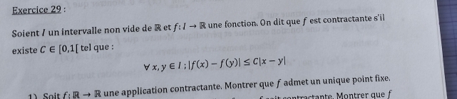 Soient / un intervalle non vide de R et f:Ito R une fonction. On dit que f est contractante s'il 
existe C∈ [0,1[ tel que :
forall x,y∈ I; |f(x)-f(y)|≤ C|x-y|
1) Soit f:Rto R une application contractante. Montrer que f admet un unique point fixe.