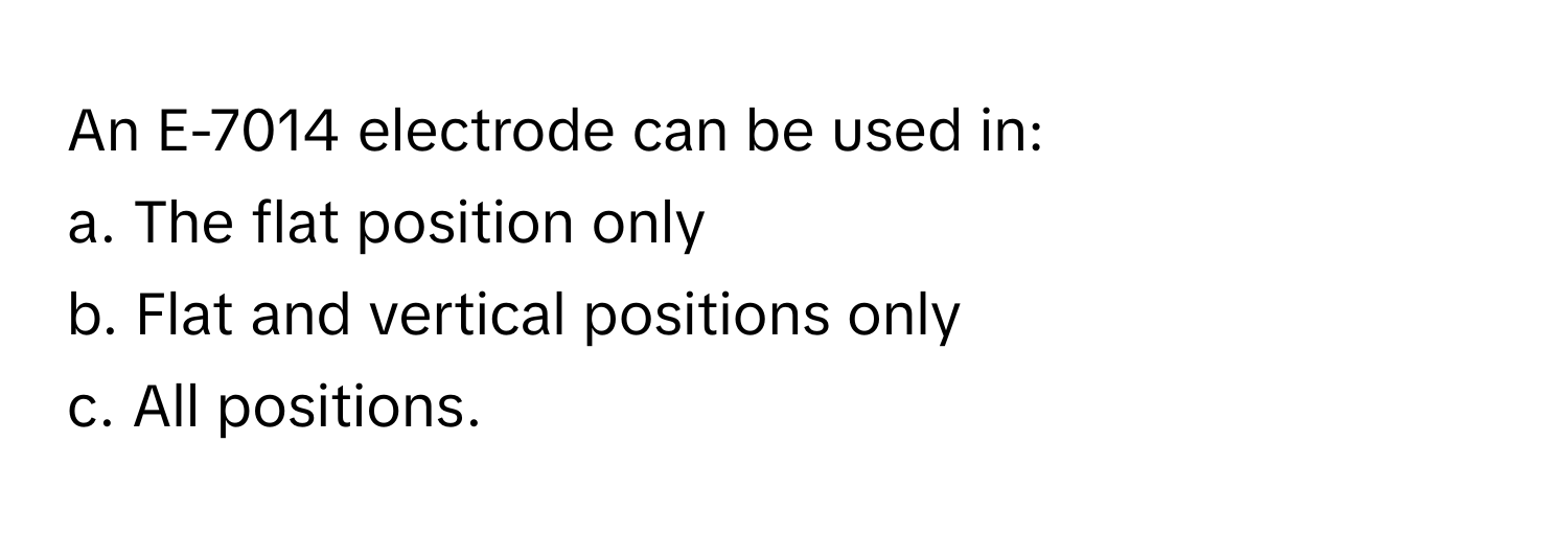 An E-7014 electrode can be used in: 
a. The flat position only
b. Flat and vertical positions only
c. All positions.