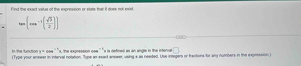 Find the exact value of the expression or state that it does not exist.
tan (cos^(-1)( sqrt(3)/2 ))
In the function y=cos^(-1)x , the expression cos^(-1)x is defined as an angle in the interval □. 
(Type your answer in interval notation. Type an exact answer, using π as needed. Use integers or fractions for any numbers in the expression.)