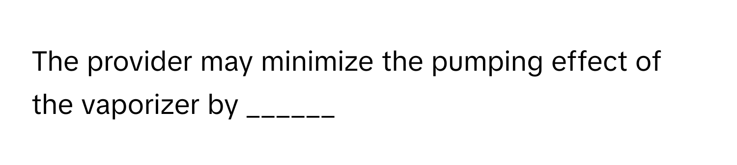 The provider may minimize the pumping effect of the vaporizer by ______