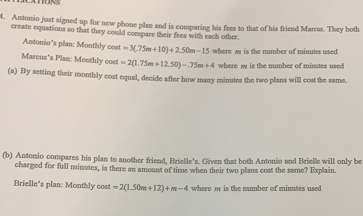 LICATIONS
4. Antonio just signed up for new phone plan and is comparing his fees to that of his friend Marcus. They both
create equations so that they could compare their fees with each other.
Antonio’s plan: Monthly cost =3(.75m+10)+2.50m-15 where m is the number of minutes used
Marcus’s Plan: Monthly cost =2(1.75m+12.50)-.75m+4 where m is the number of minutes used
(a) By setting their monthly cost equal, decide after how many minutes the two plans will cost the same..
(b) Antonio compares his plan to another friend, Brielle’s. Given that both Antonio and Brielle will only be
charged for full minutes, is there an amount of time when their two plans cost the same? Explain..
Brielle’s plan: Monthly cost =2(1.50m+12)+m-4 where m is the number of minutes used