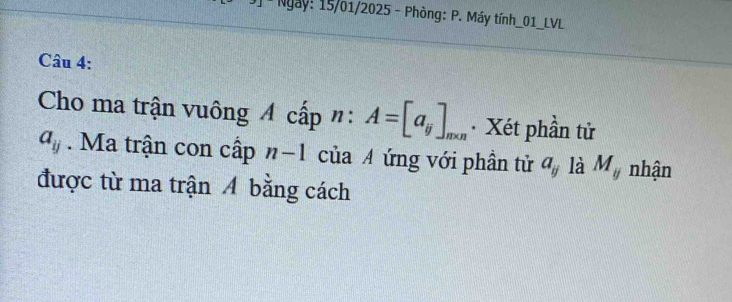 Ngày: 15/01/2025 - Phòng: P. Máy tính_01_LVL 
Câu 4: 
Cho ma trận vuông A cấp ": A=[a_ij]_m* n Xét phần tử
a_ij. Ma trận con cấp n-1 của A ứng với phần tử a_y là M_y nhận 
được từ ma trận A bằng cách