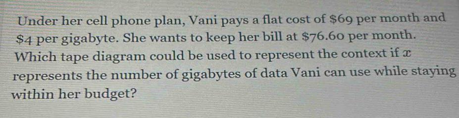 Under her cell phone plan, Vani pays a flat cost of $69 per month and
$4 per gigabyte. She wants to keep her bill at $76.60 per month. 
Which tape diagram could be used to represent the context if x
represents the number of gigabytes of data Vani can use while staying 
within her budget?