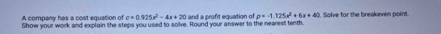 A company has a cost equation of c=0.925x^2-4x+20 and a profit equation of p=-1.125x^2+6x+40. Solve for the breakeven point. 
Show your work and explain the steps you used to solve. Round your answer to the nearest tenth.