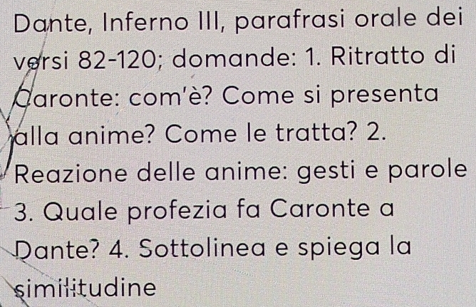 Dante, Inferno III, parafrasi orale dei 
versi 82-120; domande: 1. Ritratto di 
Caronte: com'è? Come si presenta 
alla anime? Come le tratta? 2. 
Reazione delle anime: gesti e parole 
3. Quale profezia fa Caronte a 
Dante? 4. Sottolinea e spiega la 
similitudine