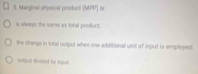 Marginal physical product (MPP) is:
is always the same as total product.
the change in total output when one additional unit of input is employed.
output divided by input.