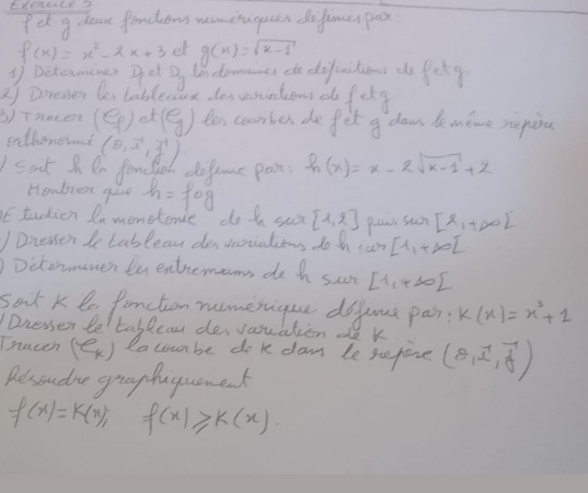 ExenuLe3 
Iet g doas fondions nemisuguces dofimes pas
f(x)=x^2-2x+3 et g(x)=sqrt(x-1)
③ Detormenes Det D_y lendomancs do defiritions do feky 
2) Dnenen be tablec ux des sesintions d fete 
3) Tsacer (e_f) et (g) Yes coumbes the fit a dawn de mene reping 
eethonewne (θ ,overline x,vector y)
Icat I De fenclie dofome pan: h(x)=x-2sqrt(k-1)+2
Homblex gie 
E tudien In monetene dot su h=fcirc g [1,2] pear sun [x_1+∈fty )^.
) Dnessen le Lableass des vnsialions do h can [1,+∈fty [
)Detormemer te entremems do h sc [1,4∈fty )
sort K le fancton numerique dofume pa k(x)=x^3+1
Dressen be' tablec des vasuation do k 
Tnacen (e_k) lacouabe do k daw le sefore (θ ,hat i,hat j)
Besoudne graghaguomenk
f(x)=k(x); f(x)≥slant k(x)