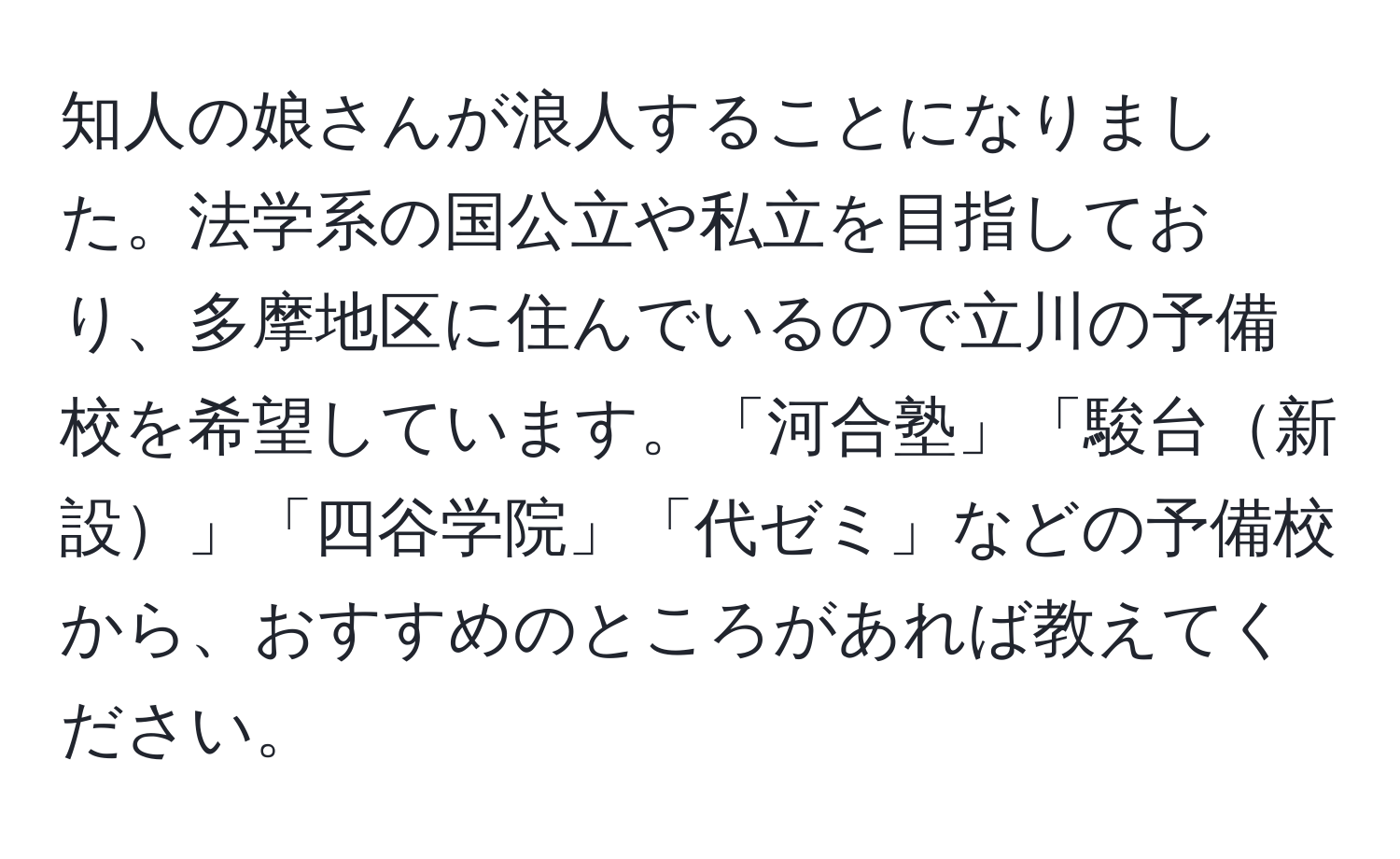 知人の娘さんが浪人することになりました。法学系の国公立や私立を目指しており、多摩地区に住んでいるので立川の予備校を希望しています。「河合塾」「駿台新設」「四谷学院」「代ゼミ」などの予備校から、おすすめのところがあれば教えてください。