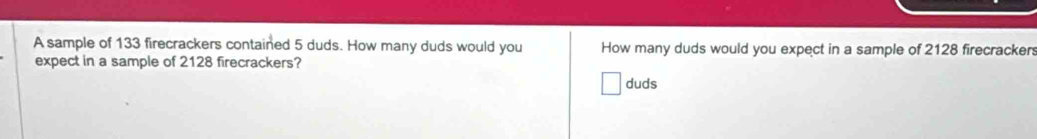 A sample of 133 firecrackers contained 5 duds. How many duds would you How many duds would you expect in a sample of 2128 firecrackers 
expect in a sample of 2128 firecrackers? 
duds