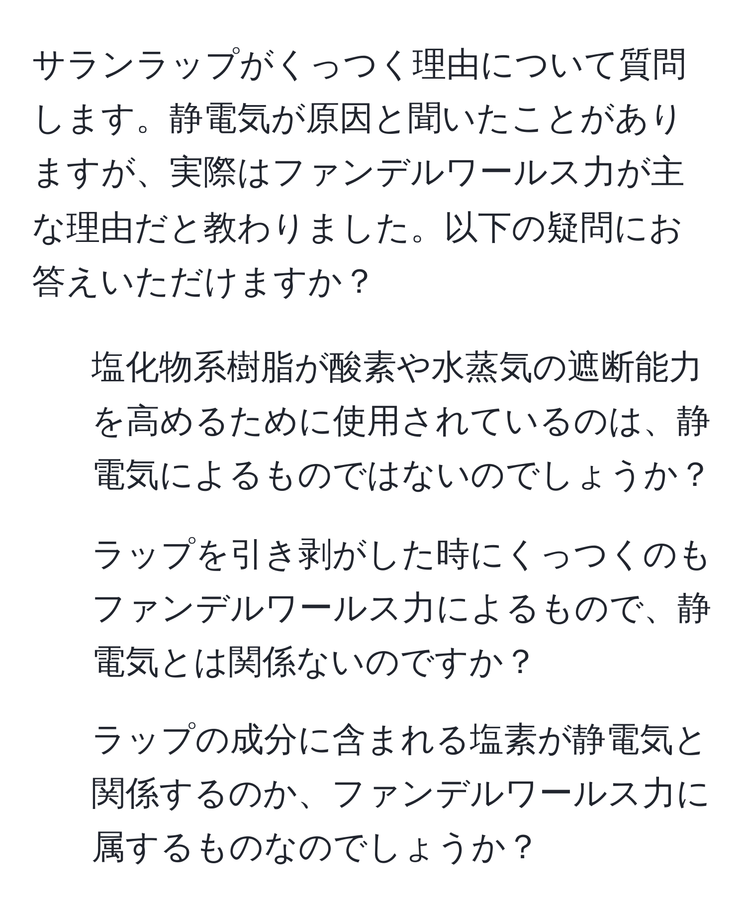 サランラップがくっつく理由について質問します。静電気が原因と聞いたことがありますが、実際はファンデルワールス力が主な理由だと教わりました。以下の疑問にお答えいただけますか？  
1. 塩化物系樹脂が酸素や水蒸気の遮断能力を高めるために使用されているのは、静電気によるものではないのでしょうか？  
2. ラップを引き剥がした時にくっつくのもファンデルワールス力によるもので、静電気とは関係ないのですか？  
3. ラップの成分に含まれる塩素が静電気と関係するのか、ファンデルワールス力に属するものなのでしょうか？