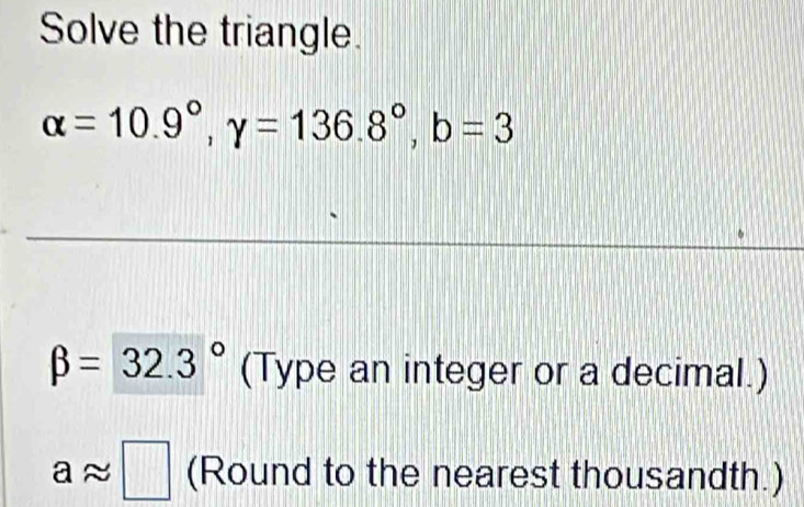 Solve the triangle.
alpha =10.9°, gamma =136.8°, b=3
beta =32.3° (Type an integer or a decimal.)
aapprox □ (Round to the nearest thousandth.)