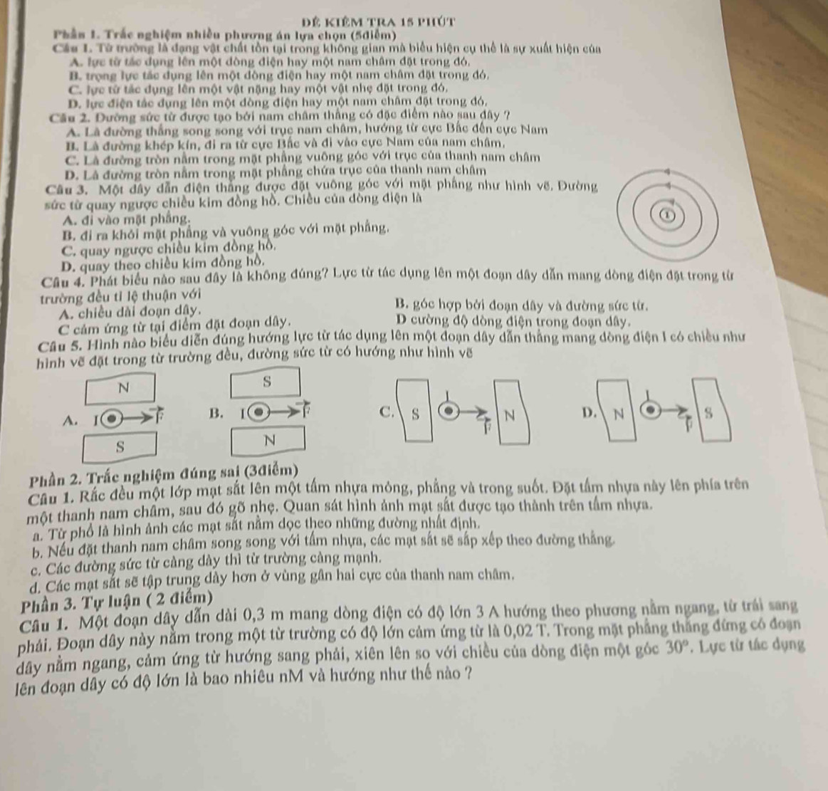 Đê kiêm tra 15 phút
Phần 1. Trắc nghiệm nhiều phương án lựa chọn (5điễm)
Cáu L. Từ trường là đạng vật chất tồn tại trong không gian mà biểu hiện cụ thể là sự xuất hiện của
A. lực từ tác dụng lên một đòng điện hay một nam châm đặt trong đó,
B. trọng lực tác dụng lên một dòng điện hay một nam châm đặt trong đó,
C. lực từ tắc dụng lên một vật nặng hay một vật nhẹ đặt trong đó,
D. lực điện tác dụng lên một đòng điện hay một nam châm đặt trong đó,
Cầu 2. Đường sức từ được tạo bởi nam châm thắng có đặc điểm nào sau đây ?
A. Là đường thắng song song với trục nam châm, hướng từ cực Bắc đến cực Nam
B. Là đường khép kín, đi ra từ cực Bắc và đi vào cực Nam của nam châm,
C. Là đường tròn nằm trong mặt phầng vuông góc với trục của thanh nam châm
D. Là đường tròn nằm trong mặt phầng chứa trục của thanh nam châm
Câu 3. Một đây dẫn điện thắng được đặt vuông góc với mặt phầng như hình vẽ. Đường
sức từ quay ngược chiều kim đồng hồ. Chiều của đòng điện là
A. đỉ vào mặt phầng.
B. đi ra khỏi mặt phầng và yuông góc với mặt phầng,
C. quay ngược chiều kim đồng hồ.
D. quay theo chiều kim đồng hồ.
Câu 4. Phát biểu nào sau đây là không đúng? Lực từ tác dụng lên một đoạn dây dẫn mang dòng điện đặt trong từ
trường đều tỉ lệ thuận với  B. góc hợp bởi đoạn dây và đường sức từ.
A. chiều dài đoạn dây. D cường độ dòng điện trong đoạn dây.
C cảm ứng từ tại điểm đặt đoạn dây.
Câu 5. Hình nào biểu diễn đúng hướng lực từ tác dụng lên một đoạn dây dẫn thắng mang dòng điện I có chiều như
hình vẽ đặt trong từ trường đều, đường sức từ có hướng như hình vẽ
N
s
A. I 67 B. 1 17 D. N s
s
N
Phần 2. Trắc nghiệm đúng sai (3điểm)
Cầu 1. Rắc đều một lớp mạt sắt lên một tấm nhựa mỏng, phẳng và trong suốt. Đặt tấm nhựa này lên phía trên
một thanh nam châm, sau đó gõ nhẹ. Quan sát hình ảnh mạt sắt được tạo thành trên tầm nhựa.
ả. Từ phổ là hình ảnh các mạt sắt nằm dọc theo những đường nhất định.
b. Nếu đặt thanh nam châm song song với tấm nhựa, các mạt sắt sẽ sắp xếp theo đường thắng
c. Các đường sức từ càng dày thì từ trường càng mạnh.
đ. Các mạt sắt sẽ tập trung dày hơn ở vùng gân hai cực của thanh nam châm.
Phần 3. Tự luận ( 2 điểm)
Cầu 1. Một đoạn dây dẫn dài 0,3 m mang dòng điện có độ lớn 3 A hướng theo phương nằm ngang, từ trái sang
phải. Đoạn dây này nằm trong một từ trường có độ lớn cảm ứng từ là t 0,02 2 T. Trong mặt phẳng thắng đứng có đoạn
dây nằm ngang, cảm ứng từ hướng sang phải, xiên lên so với chiều của dòng điện một góc 30°. Lực từ tác dụng
lên đoạn dây có độ lớn là bao nhiêu nM và hướng như thế nào ?