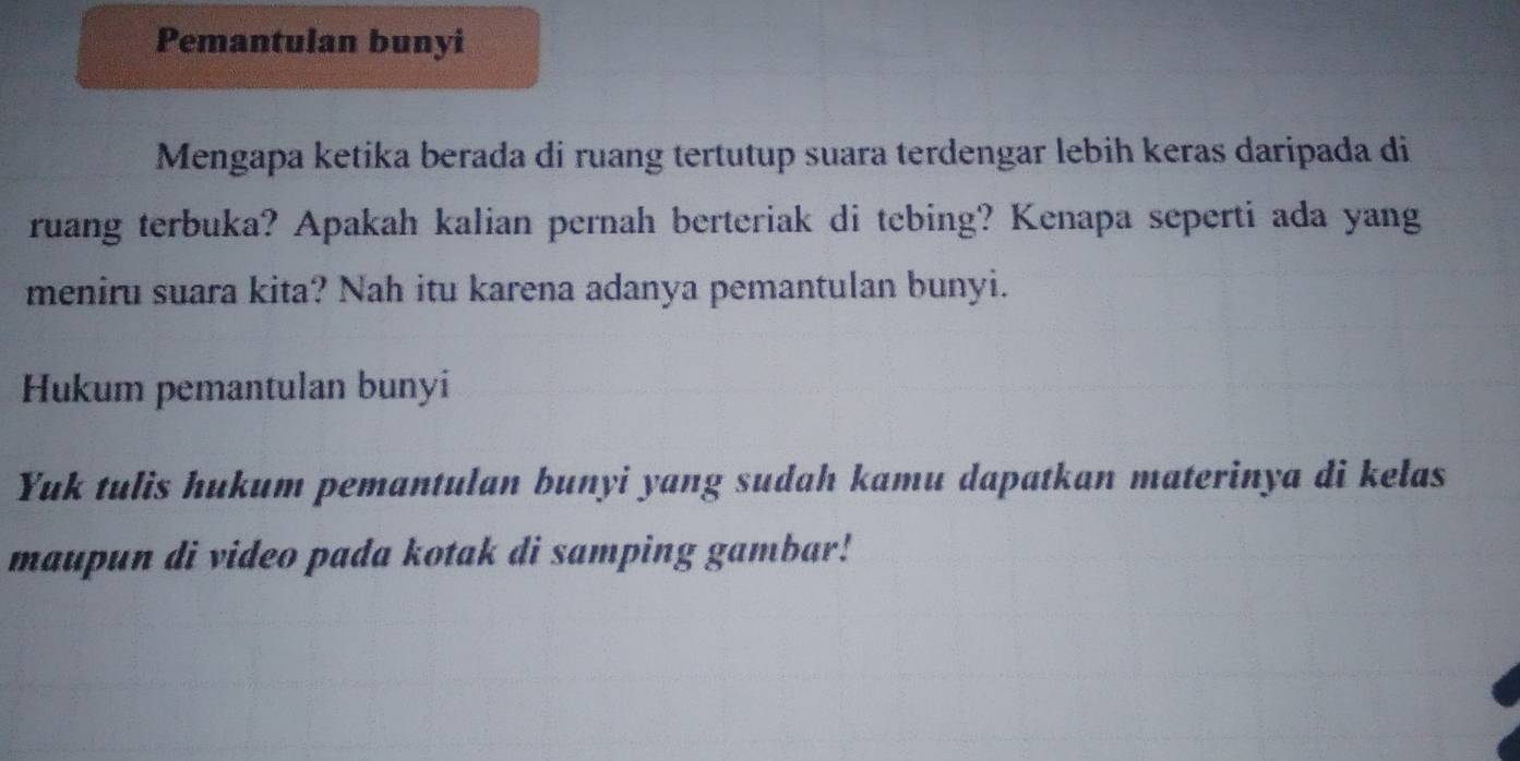 Pemantulan bunyi 
Mengapa ketika berada di ruang tertutup suara terdengar lebih keras daripada di 
ruang terbuka? Apakah kalian pernah berteriak di tebing? Kenapa seperti ada yang 
meniru suara kita? Nah itu karena adanya pemantulan bunyi. 
Hukum pemantulan bunyi 
Yuk tulis hukum pemantulan bunyi yang sudah kamu dapatkan materinya di kelas 
maupun di video pada kotak di samping gambar!