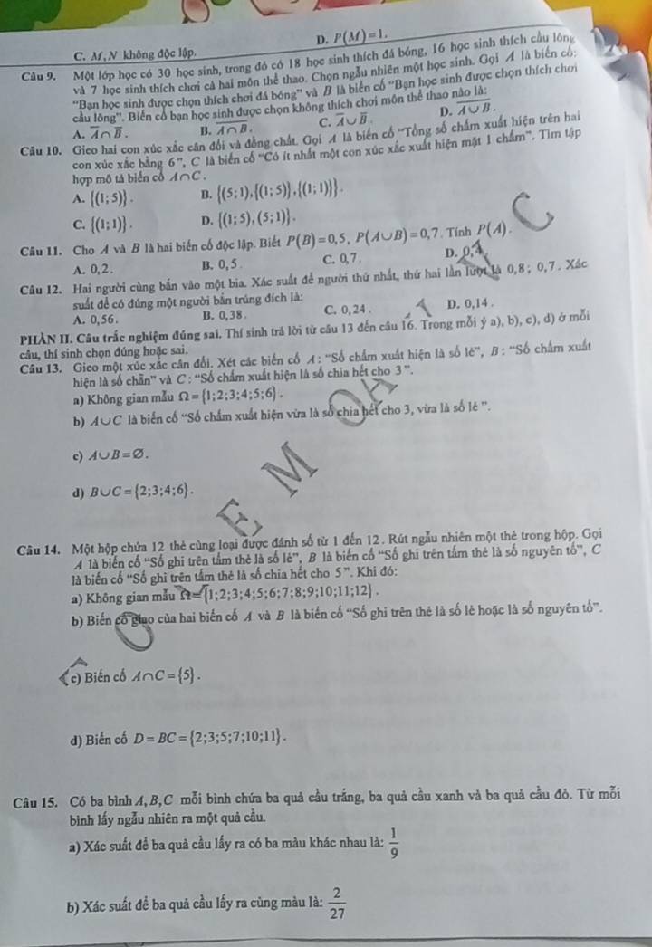 D. _ P(M)=1.
C. Af, N không độc lập.
Câu 9. Một lớp học có 30 học sinh, trong đô có 18 học sinh thích đá bóng, 16 học sinh thích cầu lông
và 7 học sinh thích chơi cả hai môn thể thao. Chọn ngẫu nhiên một học sinh. Gọi Á là biển có:
''Ban học sinh được chọn thích chơi đá bóng'' và B là biên có ''Bạn học sinh được chọn thích chơi
cầu lông''. Biến cổ bạn học sinh được chọn không thích chơi môn thể thao
A. overline A∩ overline B. B. overline A∩ B. C. overline A∪ overline B. D. overline A∪ B.
Câu 10. Gi con xúc xắc cân đổi và đồng chất. Gọi A là biến cổ ''Tổng số chấm xuất hiện trên hai
con xúc xắc bằng 6^n,C là biển cổ ''Có ít nhất một con xúc xác xuất hiện mặt 1 chẩm''. Tìm tập
hợp mô tả biển cổ A∩ C.
A.  (1;5) . B.  (5;1), (1;5) , (1;1)  .
C.  (1;1) . D.  (1;5),(5;1) .
Câu 11. Cho A và B là hai biến cố độc lập. Biết P(B)=0,5,P(A∪ B)=0,7. Tính P(A).
A. 0,2 . B. 0, 5 C. 0,7 . D. 0.4
Câu 12. Hai người cùng bắn vào một bia. Xác suất để người thứ nhất, thứ hai lần lượt là 0,8; 0,7 . Xác
suất để có đúng một người bắn trúng đích là:
A. 0, 56 . B. 0,38 C. 0, 24 . D. 0,14 .
PHÀN II. Câu trắc nghiệm đúng sai. Thí sinh trá lời từ câu 13 đến câu 16. Trong mỗi ý a),b),c),d đ) ở mỗi
câu, thí sinh chọn đúng hoặc sai.
Câu 13. Gico một xúc xắc cân đổi. Xét các biển cổ A:''S 6 chẩm xuất hiện là số 1e^m,B:^mSb chấm xuất
hiện là số chẵn'' và C:''Sd 6 chẩm xuất hiện là số chia hết cho 3''.
a) Không gian mẫu Omega = 1;2;3;4;5;6 .
b) A∪ C là biển cố “Số chẩm xuất hiện vừa là số chia hết cho 3, vừa là số lẻ ”.
c) A∪ B=varnothing .
d) B∪ C= 2;3;4;6 .
Câu 14. Một hộp chứa 12 thẻ cùng loại được đánh số từ 1 đến 12. Rút ngẫu nhiên một thẻ trong hộp. Gọi
là biến cổ ''Số ghi trên tầm thẻ là số 16'' ,  B là biến cố ''Số ghi trên tấm thẻ là số nguyên tổ'', C
là biến cố 'Số ghì trên tấm thẻ là số chia hết cho 5^n Khi đó:
a) Không gian mẫu Omega = 1;2;3;4;5;6;7;8;9;10;11;12 .
b) Biến cổ giao của hai biển cố  và B là biển cố ''Số ghi trên thẻ là số lẻ hoặc là số nguyên tố.
c) Biến cổ A∩ C= 5 .
d) Biến cố D=BC= 2;3;5;7;10;11 .
Câu 15. Có ba bình A,B,C mỗi bình chứa ba quả cầu trắng, ba quả cầu xanh và ba quả cầu đỏ. Từ mỗi
bình lấy ngẫu nhiên ra một quả cầu.
a) Xác suất để ba quả cầu lấy ra có ba màu khác nhau là:  1/9 
b) Xác suất để ba quả cầu lấy ra cùng màu là:  2/27 
_