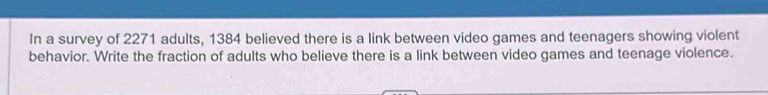 In a survey of 2271 adults, 1384 believed there is a link between video games and teenagers showing violent 
behavior. Write the fraction of adults who believe there is a link between video games and teenage violence.