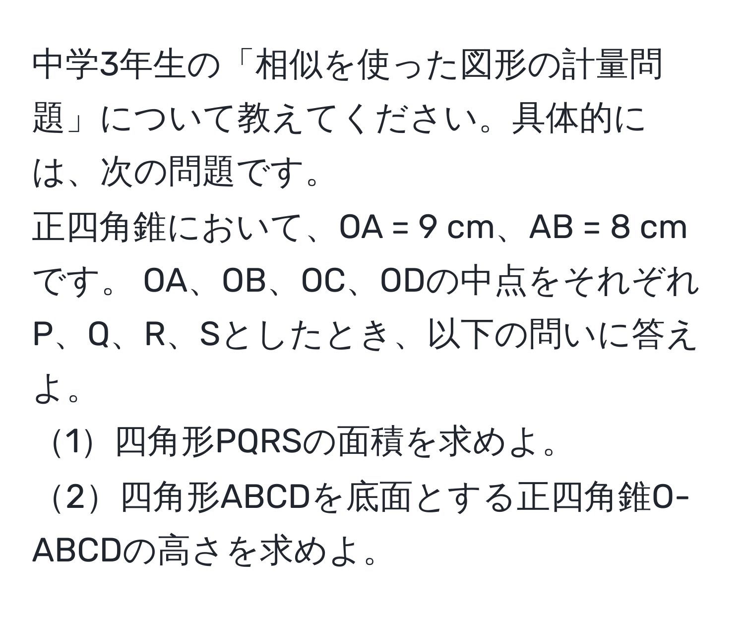 中学3年生の「相似を使った図形の計量問題」について教えてください。具体的には、次の問題です。  
正四角錐において、OA = 9 cm、AB = 8 cmです。 OA、OB、OC、ODの中点をそれぞれP、Q、R、Sとしたとき、以下の問いに答えよ。  
1四角形PQRSの面積を求めよ。  
2四角形ABCDを底面とする正四角錐O-ABCDの高さを求めよ。