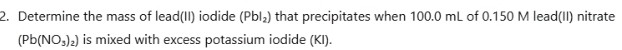 Determine the mass of lead(II) iodide (Pbl_2) that precipitates when 100.0 mL of 0.150 M lead(II) nitrate
(Pb(NO_3)_2) is mixed with excess potassium iodide (KI).