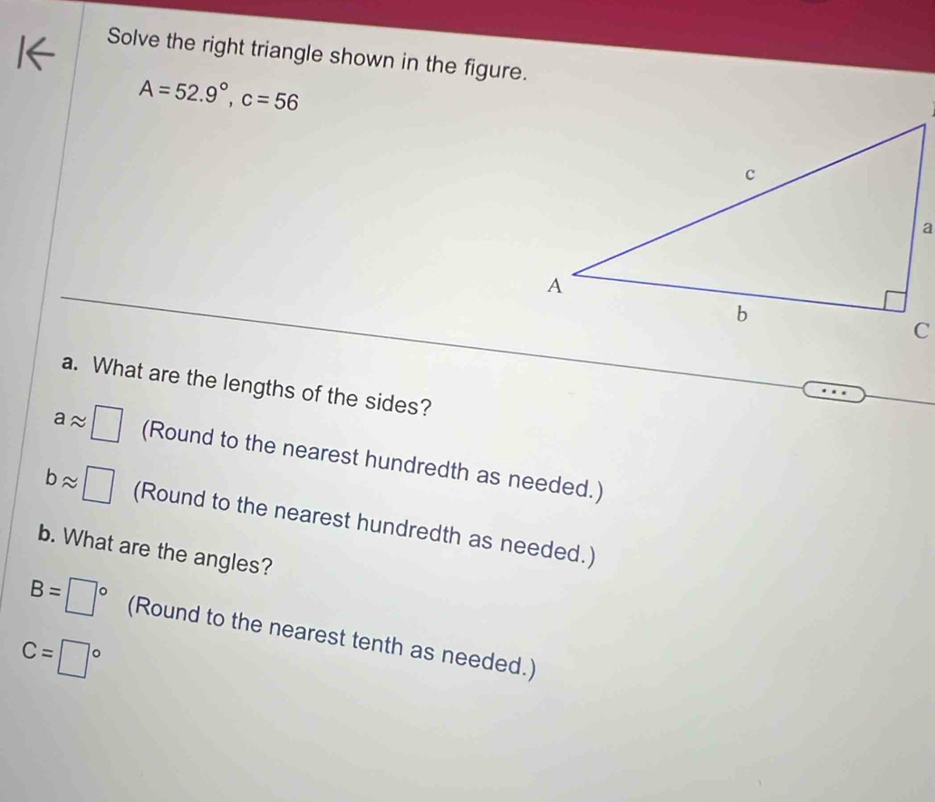 Solve the right triangle shown in the figure.
A=52.9°, c=56
a. What are the lengths of the sides?
aapprox □ (Round to the nearest hundredth as needed.)
bapprox □ (Round to the nearest hundredth as needed.) 
b. What are the angles?
B=□° (Round to the nearest tenth as needed.)
C=□°