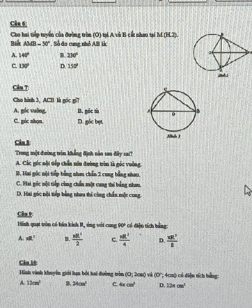 Cho hai tiếp tuyển của đường tròn (O) tại A và B cất nhau tại M (H.2).
Biết AMB=50°. Số đo cung nhỏ AB là:
A. 140° B. 230°
C. 130° D. 150°
Câu 7:
Cho hình 3, ACB là góc gi?
A. góc vuỡng. B. góc tù
C. góc nhọn. D. góc bẹt,
Câu 8: 
Trong một đường tròn khẳng định nào sau đây sai?
A. Các góc nội tiếp chấn nữa đường tròn là góc vuỡng.
B. Hai góc nội tiếp bằng nhan chấn 2 cung bằng nhau.
C. Hai góc nội tiếp cùng chấn một cung thí bằng nhan,
D. Hai góc nội tiếp bằng nhau thỉ cùng chấn một cung.
Câu 9
Hình quạt tròn có bán kính R, ứng với cang 90° có điện tích bằng:
A. xR^3 B.  π R^2/2  C.  π R^2/4  D.  π R^2/g 
Câu 10
Hình vành khuyên giới hạn bởi hai đường tròn (0;2cm) và (0° *; 4cm) có diện tích bằng:
A. 12cm^3 B. 24cm^3 C. 4π cm^2 D. 12π cm^3