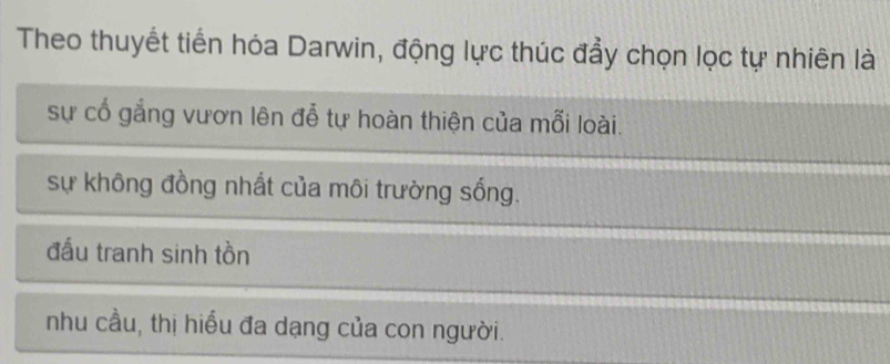 Theo thuyết tiến hóa Darwin, động lực thúc đẩy chọn lọc tự nhiên là
sự cổ gắng vươn lên đễ tự hoàn thiện của mỗi loài.
sự không đồng nhất của môi trường sống.
đấu tranh sinh tồn
nhu cầu, thị hiểu đa dạng của con người.