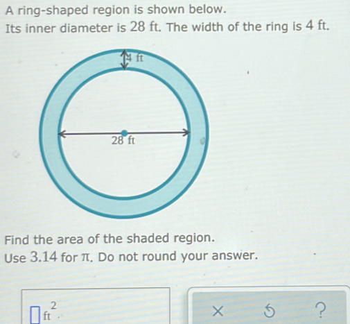 A ring-shaped region is shown below. 
Its inner diameter is 28 ft. The width of the ring is 4 ft. 
Find the area of the shaded region. 
Use 3.14 for π. Do not round your answer.
□ ft^2. 
?