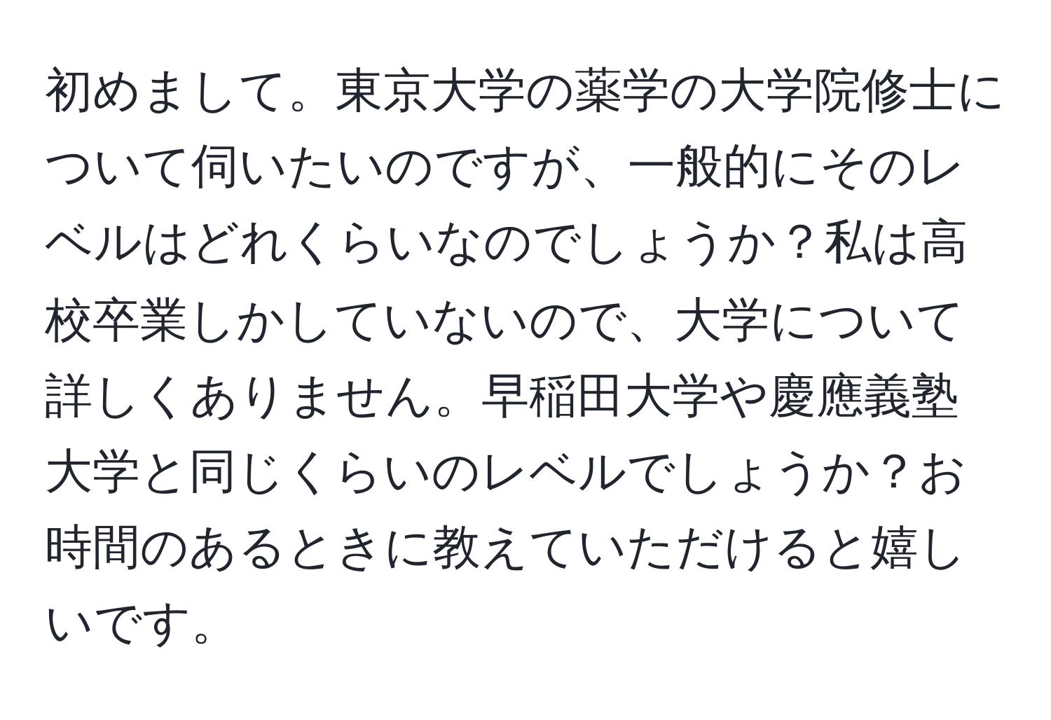 初めまして。東京大学の薬学の大学院修士について伺いたいのですが、一般的にそのレベルはどれくらいなのでしょうか？私は高校卒業しかしていないので、大学について詳しくありません。早稲田大学や慶應義塾大学と同じくらいのレベルでしょうか？お時間のあるときに教えていただけると嬉しいです。