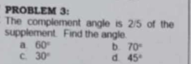 PROBLEM 3:
The complement angle is 2/5 of the
supplement. Find the angle.
a. 60° b. 70°
C. 30° d. 45°